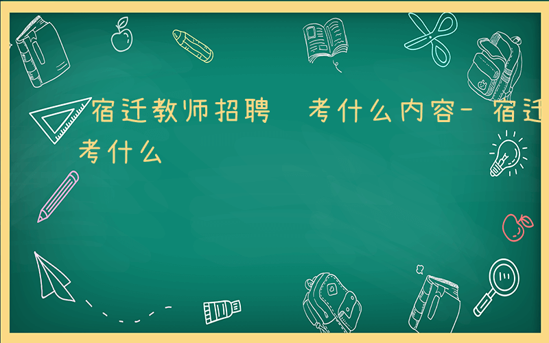 宿迁教师招聘 考什么内容-宿迁教师招聘 考什么